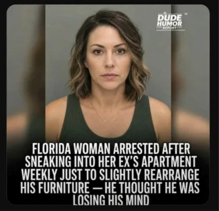 DUDE HUMOR REPORT
FLORIDA WOMAN ARRESTED AFTER SNEAKING INTO HER EX'S APARTMENT WEEKLY JUST TO SLIGHTLY REARRANGE HIS FURNITURE — HE THOUGHT HE WAS LOSING HIS MIND