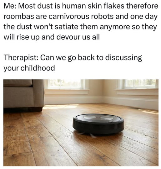 Me: Most dust is human skin flakes therefore roombas are carnivorous robots and one day the dust won't satiate them anymore so they will rise up and devour us all
Therapist: Can we go back to discussing your childhood