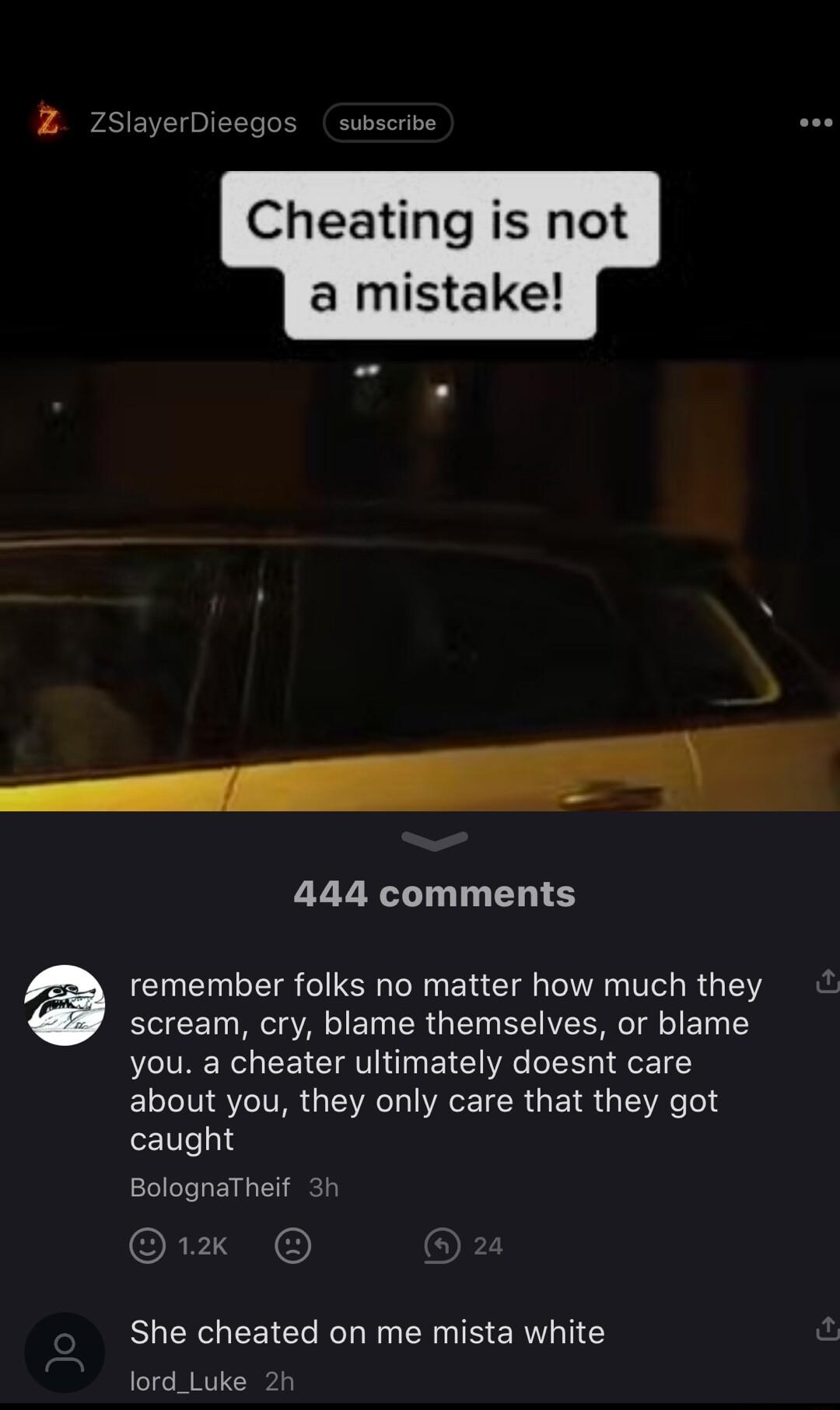 Z 7SlayerDie 2 Cheating is not a mistake 444 comments remember folks no matter how much they scream cry blame themselves or blame you a cheater ultimately doesnt care about you they only care that they got caught BolognaTheif 3t 1x She cheated on me mista white lord_Luke 2