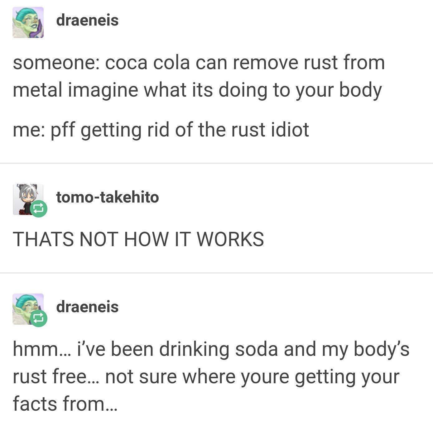 draeneis someone coca cola can remove rust from metal imagine what its doing to your body me pff getting rid of the rust idiot tomo takehito THATS NOT HOW IT WORKS 1 draeneis hmm ive been drinking soda and my bodys rust free not sure where youre getting your facts from