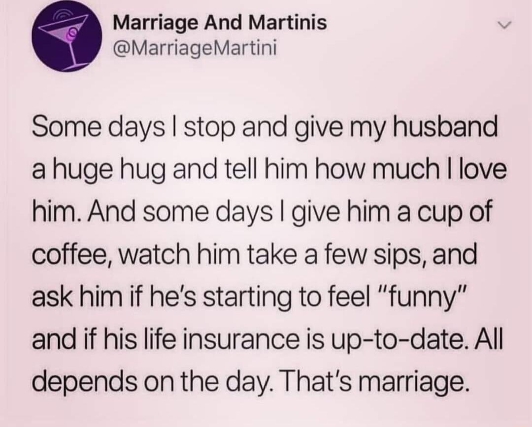 Marriage And Martinis MarriageMartini Some days stop and give my husband ahuge hug and tell him how much love him And some days give him a cup of coffee watch him take a few sips and ask him if hes starting to feel funny and if his life insurance is up to date All depends on the day Thats marriage