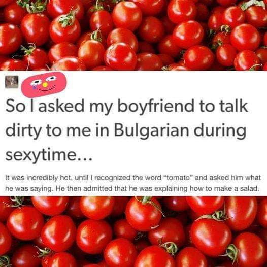 J So asked my boyfriend to talk dirty to me in Bulgarian during sexytime It was incredibly hot until recognized the word tomato and asked him what he was saying He then admitted that he was explaining how to make a salad s v b