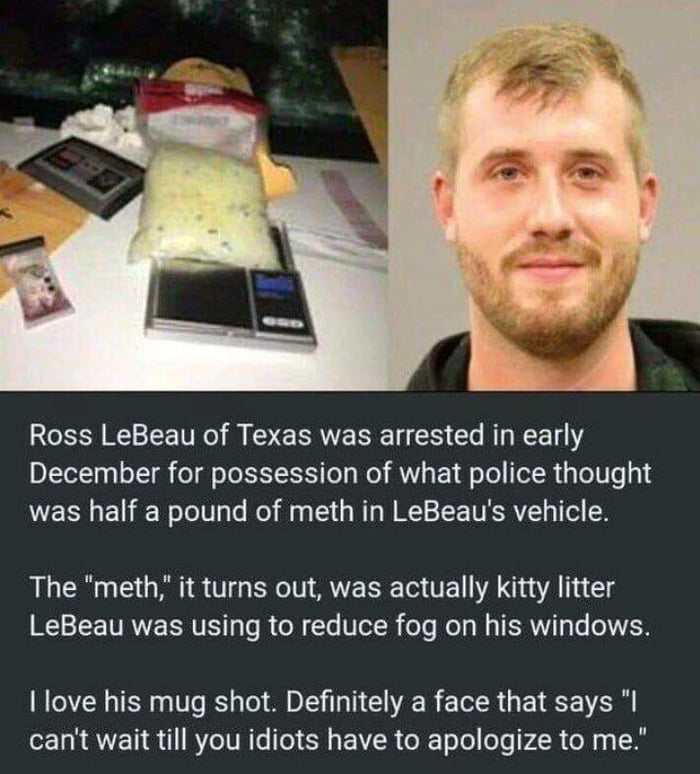 Ross LeBeau of Texas was arrested in early December for possession of what police thought was half a pound of meth in LeBeaus vehicle The meth it turns out was actually kitty litter LeBeau was using to reduce fog on his windows love his mug shot Definitely a face that says I cant wait till you idiots have to apologize to me