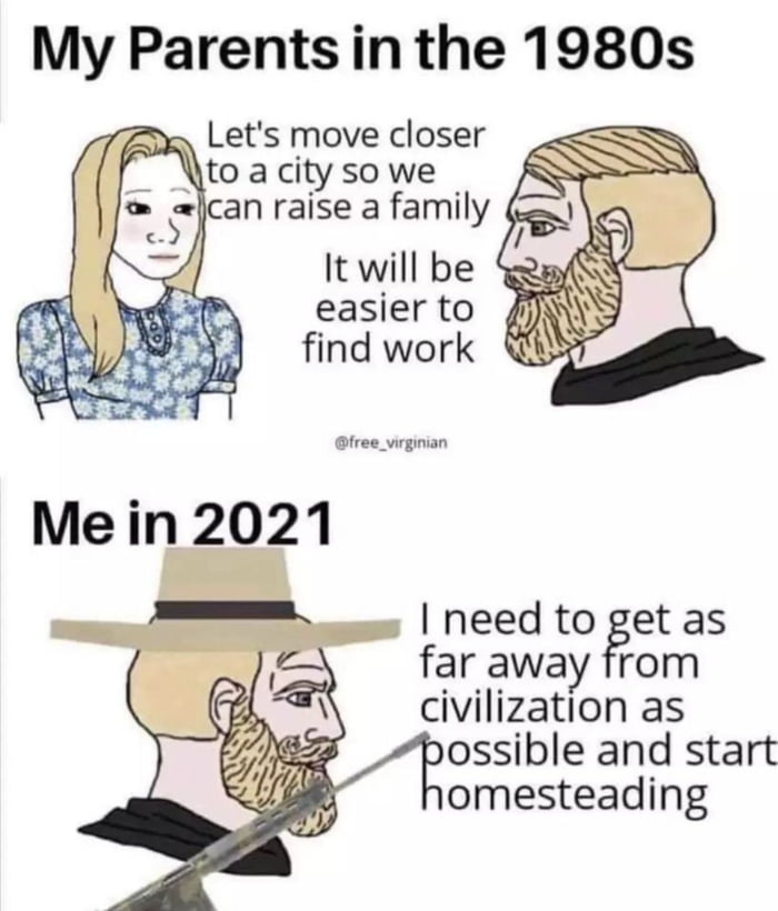 My Parents in the 1980s Lets move closer to a city so we lcan raise a family It will be easier to find work free_virginian need to get as far away from civilization as bossible and start omesteading