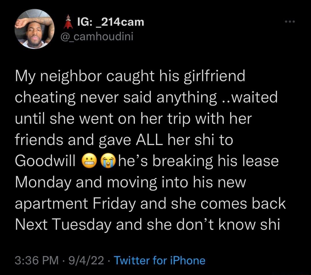 41G _214cam _camhoudini My neighbor caught his girlfriend cheating never said anything waited until she went on her trip with her friends and gave ALL her shi to Goodwill hes breaking his lease Monday and moving into his new apartment Friday and she comes back Next Tuesday and she dont know shi 336 PM 9422 Twitter for iPhone