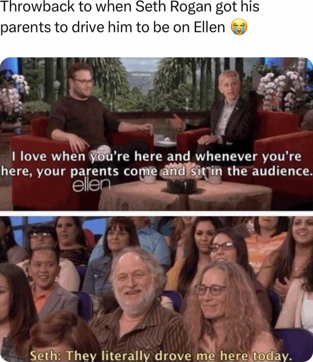 rowback to when Seth Rogan got parents to drive him to be on Ellen I love when y re here and whenever youre here your parenls cone dRYih the audience Slen p C4 I omEL literally drove niE he et