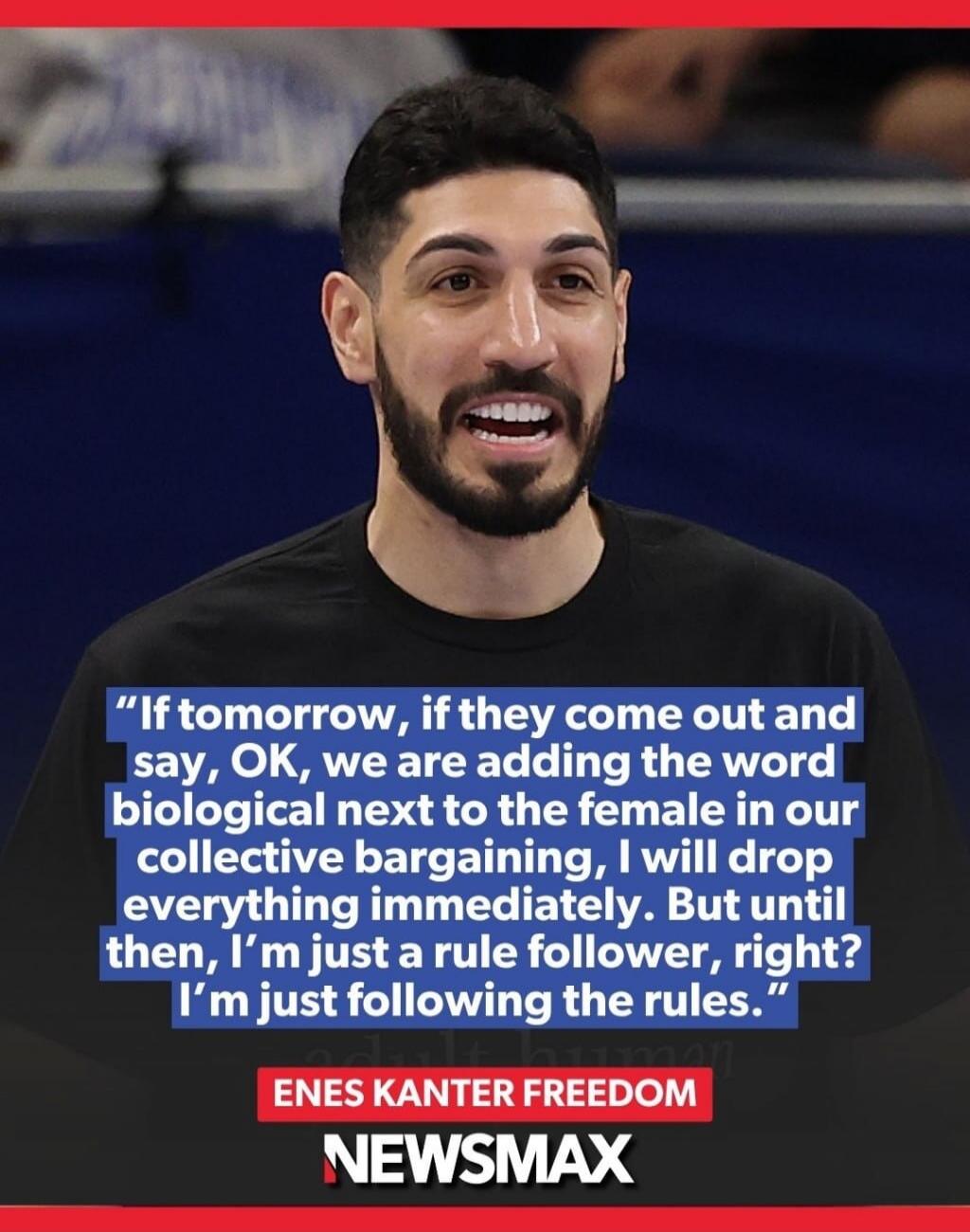 If tomorrow, if they come out and say, OK, we are adding the word biological next to the female in our collective bargaining, I will drop everything immediately. But until then, I'm just a rule follower, right? I'm just following the rules. ENES KANTER FREEDOM NEWSMAX