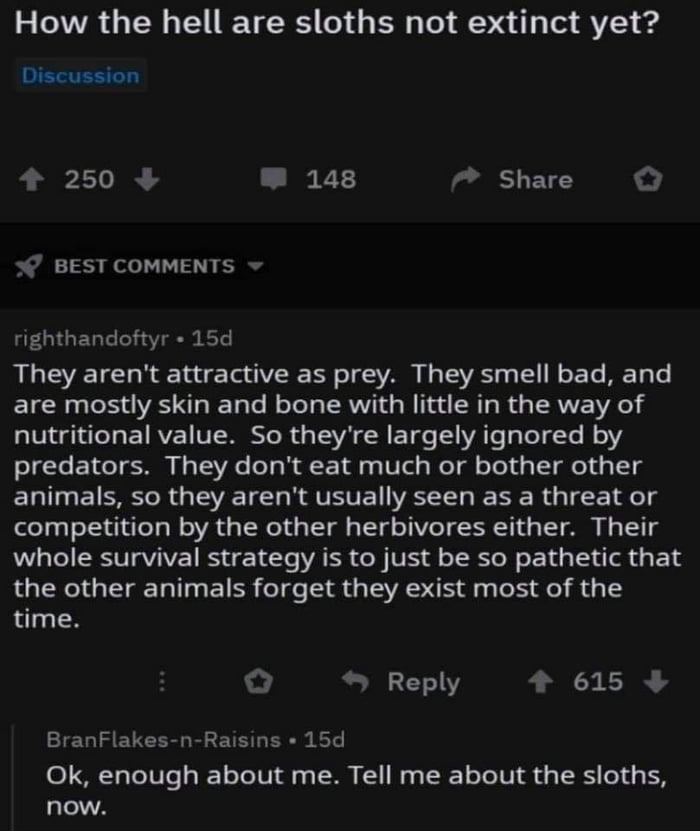How the hell are sloths not extinct yet Discussion 4 250 W 148 ladl LE 7 BEST COMMENTS righthandoftyr 15d They arent attractive as prey They smell bad and are mostly skin and bone with little in the way of nutritional value So theyre largely ignored by predators They dont eat much or bother other animals so they arent usually seen as a threat or competition by the other herbivores either Their who