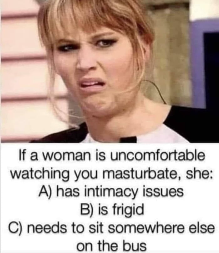 If a woman is uncomfortable watching you masturbate she A has intimacy issues B is frigid C needs to sit somewhere else on the bus