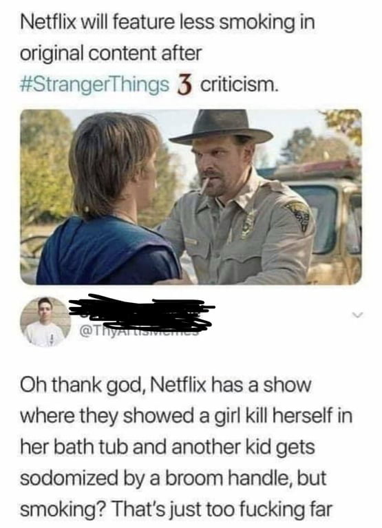 Netflix will feature less smoking in original content after StrangerThings 3 criticism Oh thank god Netflix has a show where they showed a girl kill herself in her bath tub and another kid gets sodomized by a broom handle but smoking Thats just too fucking far