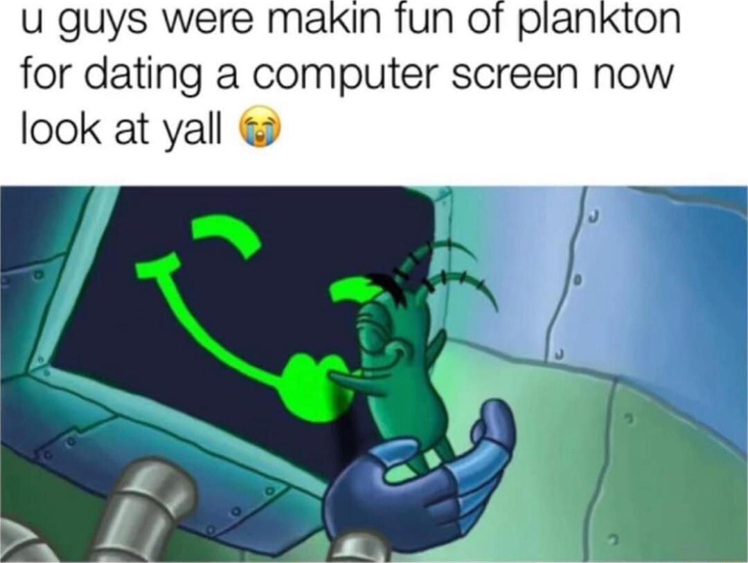 u guys were makin fun ot plankton for dating a computer screen now look at yall