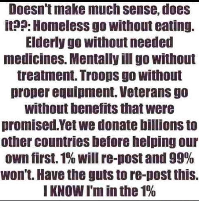 Doesnt make much sense does it22 Homeless go without eating Elderly go without needed medicines Mentally ill go without treatment Troops go without proper equipment Veterans go without benefits that were promisedYet we donate hillions to other countries hefore helping our own first 1 will re post and 99 wont Have the guts to re post this I KNOW Im in the 1