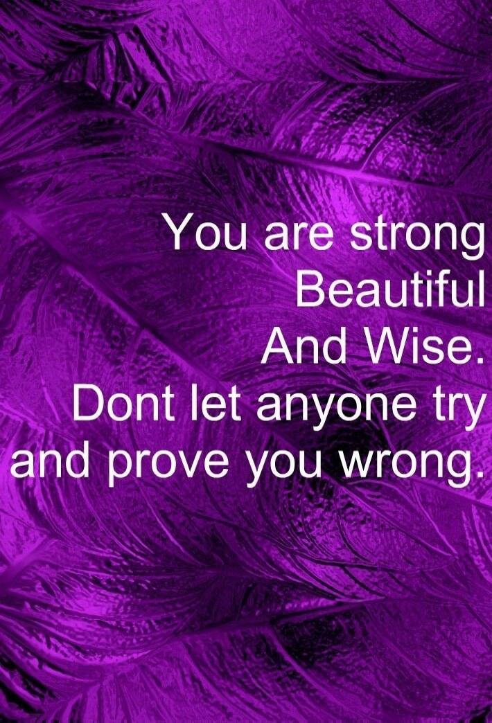 You are strong Beautiful And Wise. Dont let anyone try and prove you wrong.