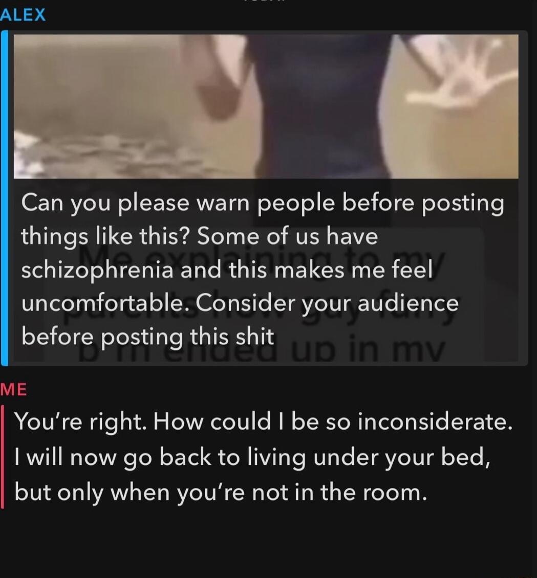 Can you please warn people before posting things like this Some of us have schizophrenia and this makes me feel uncomfortable Consider your audience before posting this shit ME Youre right How could be so inconsiderate I will now go back to living under your bed but only when youre not in the room