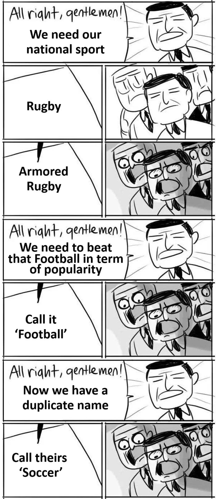 All right, gentlemen! We need our national sport. Rugby. Armored Rugby. All right, gentlemen! We need to beat that Football in term of popularity. Call it 'Football'. All right, gentlemen! Now we have a duplicate name. Call theirs 'Soccer'.