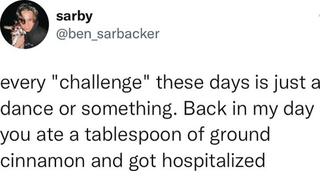 sarby ben_sarbacker every challenge these days is just a dance or something Back in my day you ate a tablespoon of ground cinnamon and got hospitalized