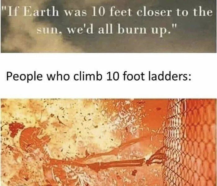 I Earth was 10 feet closer to the sun wed all burn up People who climb 10 foot ladders