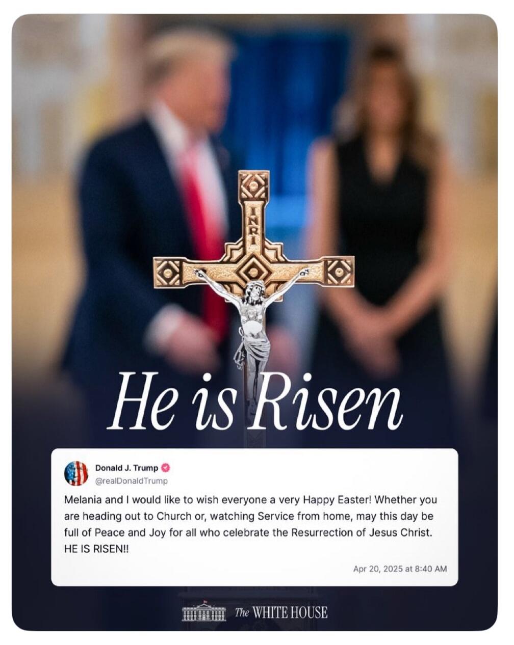 He is Risen. INRI. Donald J. Trump @realDonaldTrump. Melania and I would like to wish everyone a very Happy Easter! Whether you are heading out to Church or, watching Service from home, may this day be full of Peace and Joy for all who celebrate the Resurrection of Jesus Christ. HE IS RISEN!! Apr 20, 2025 at 8:40 AM. The White House.