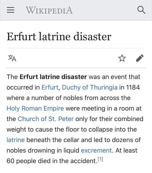 WIKIPEDIA Q Erfurt latrine disaster n 5 The Erfurt latrine disaster was an event that occurred in Erfurt Duchy of Thuringia in 1184 where a number of nobles from across the Holy Roman Empire were meeting in a room at the Church of St Peter only for their combined weight to cause the floor to collapse into the latrine beneath the cellar and led to dozens of nobles drowning in liquid excrement At le