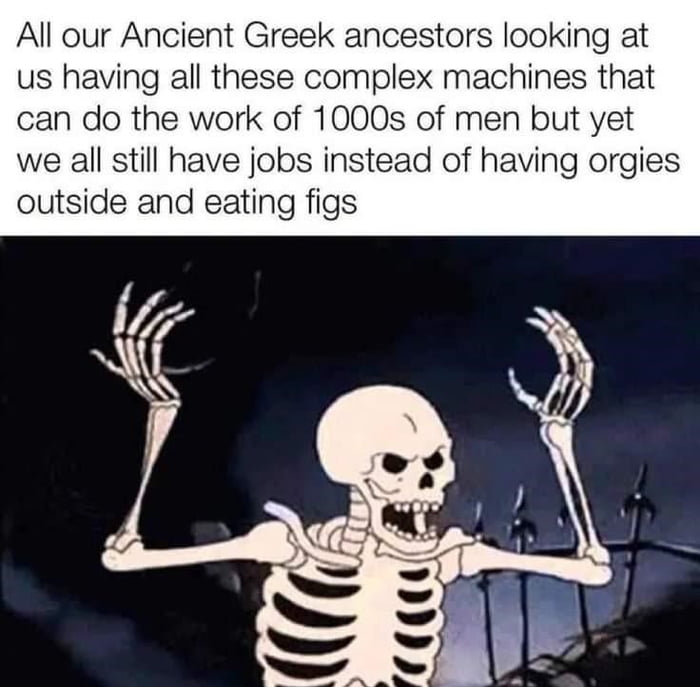 All our Ancient Greek ancestors looking at us having all these complex machines that can do the work of 1000s of men but yet we all still have jobs instead of having orgies outside and eating figs donglespacecom