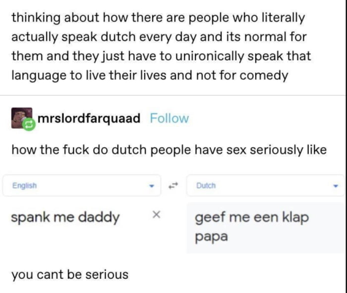 thinking about how there are people who literally actually speak dutch every day and its normal for them and they just have to unironically speak that language to live their lives and not for comedy gmrslordfarquaad Follow how the fuck do dutch people have sex seriously like spank me daddy X geef me een klap papa you cant be serious