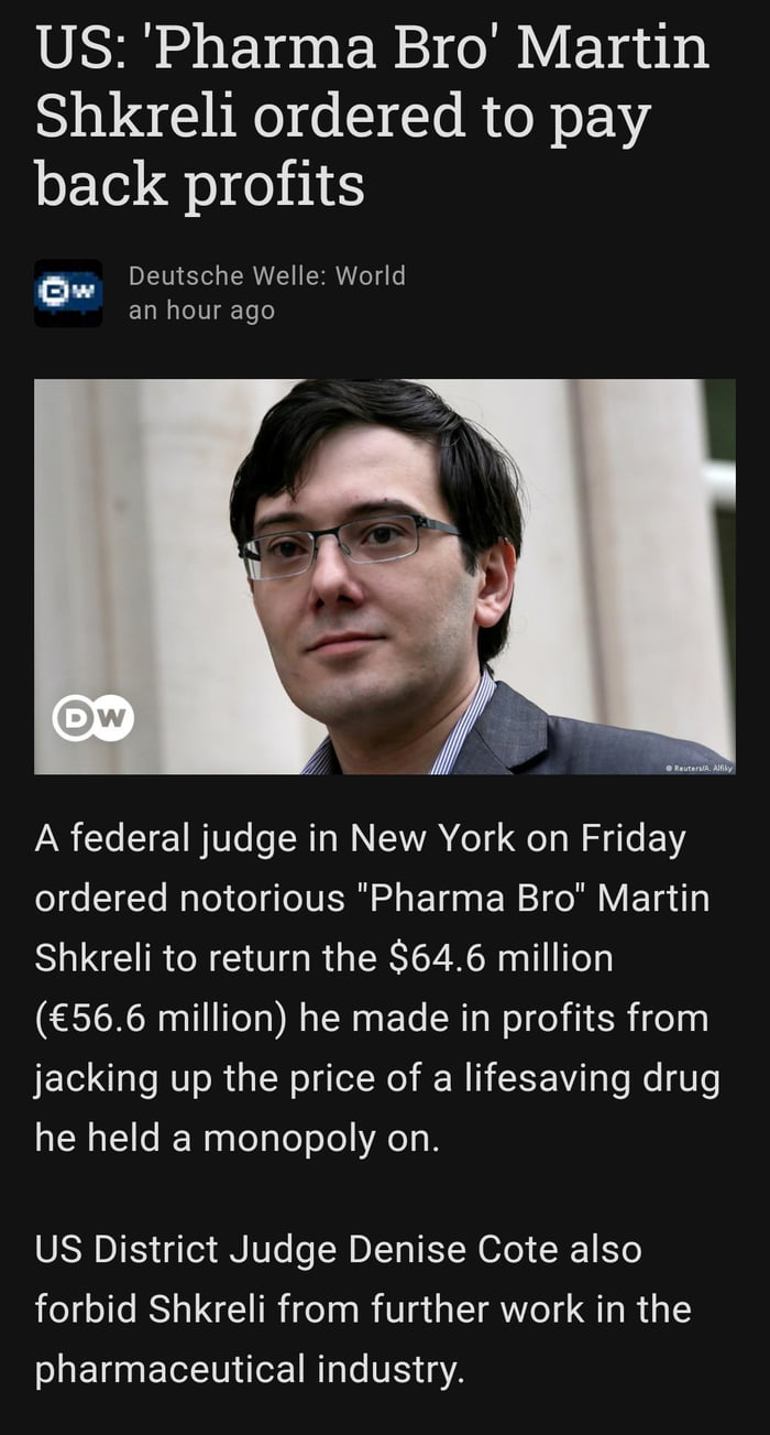 US Pharma Bro Martin Shkreli ordered to pay back profits Ow DLV R TS el o an hour ago A federal judge in New York on Friday o e 1Te WaTo o ToIVETN e ETd 0o W 1 do Nl V T g Shkreli to return the 646 million 566 million he made in profits from jacking up the price of a lifesaving drug he held a monopoly on SRSNDI IS o3 AN IWTe o N DIV EYW 6o N EYo forbid Shkreli from further work in the pharmaceutic