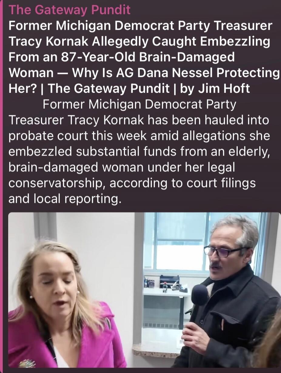 The Gateway Pundit Former Michigan Democrat Party Treasurer Tracy Kornak Allegedly Caught Embezzling From an 87-Year-Old Brain-Damaged Woman — Why Is AG Dana Nessel Protecting Her? | The Gateway Pundit | by Jim Hoft Former Michigan Democrat Party Treasurer Tracy Kornak has been hauled into probate court this week amid allegations she embezzled subs
