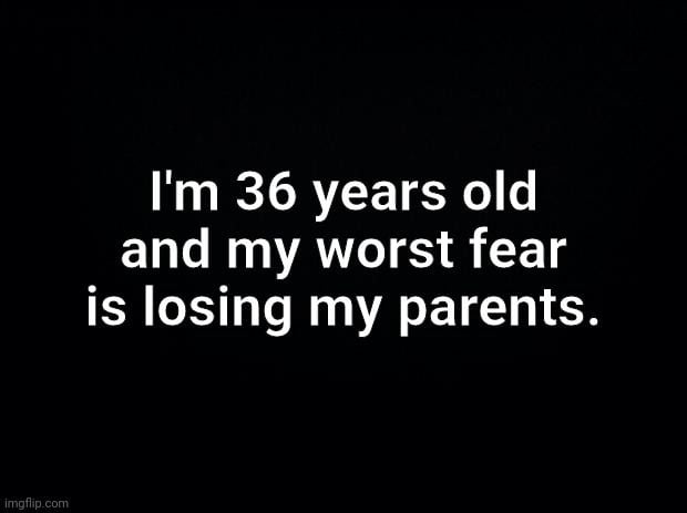 Im 36 years old and my worst fear is losing my parents