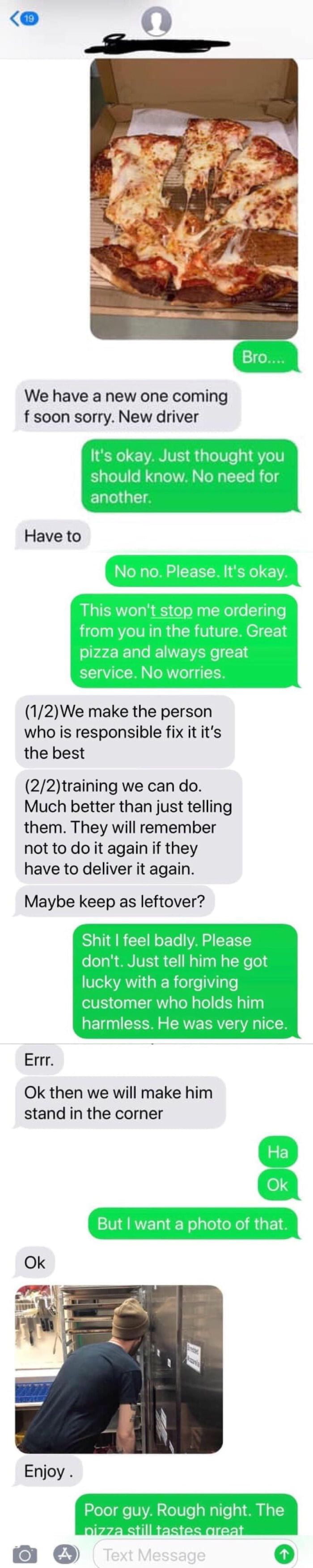 We have a new one coming f soon sorry New driver Have to 12We make the person who is responsible fix it its the best 22training we can do Much better than just telling them They will remember not to do it again if they have to deliver it again Maybe keep as leftover Errr Ok then we will make him stand in the corner