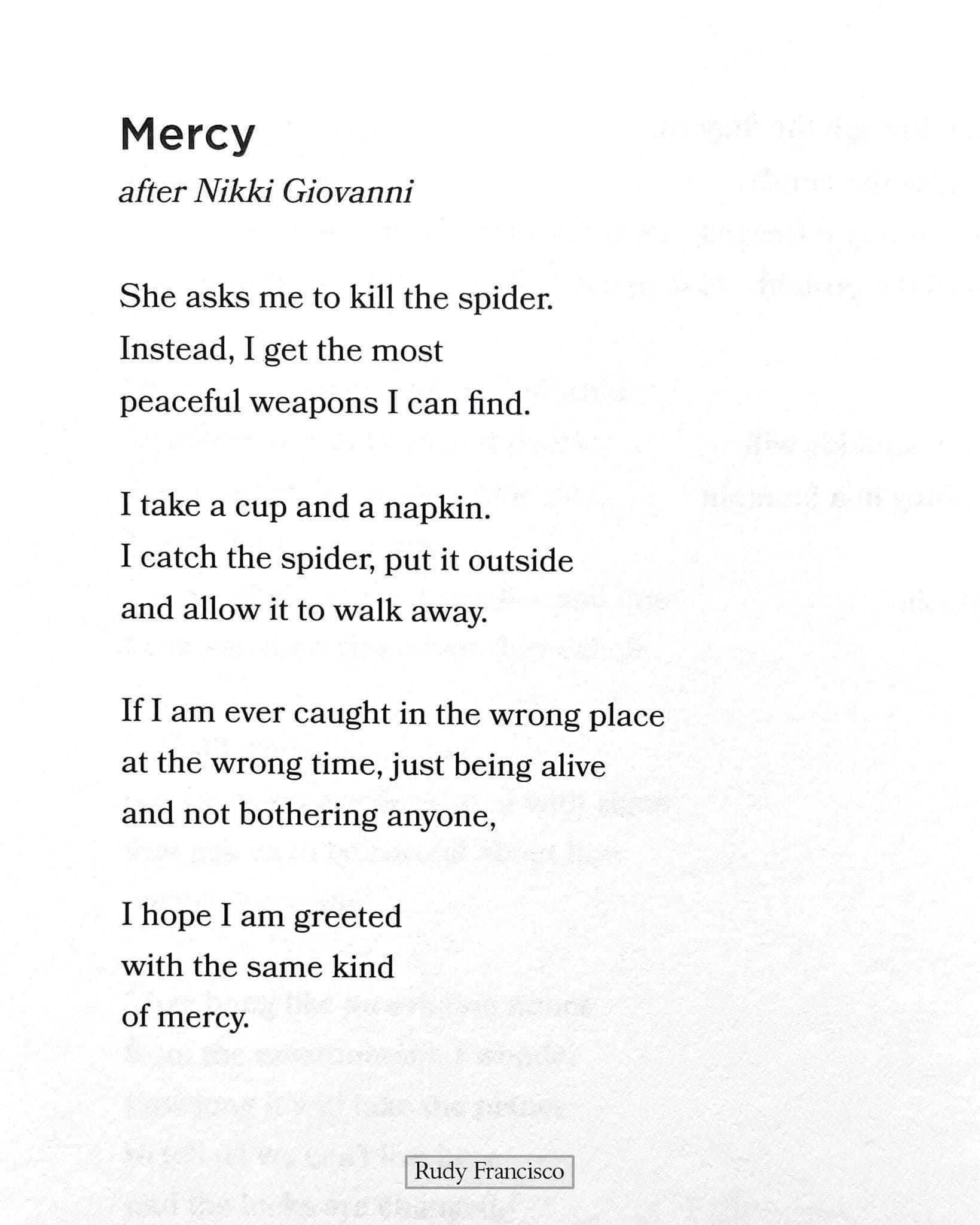 Mercy after Nikki Giovanni She asks me to kill the spider Instead I get the most peaceful weapons I can find Itake a cup and a napkin I catch the spider put it outside and allow it to walk away 1f1am ever caught in the wrong place at the wrong time just being alive and not bothering anyone Thope I am greeted with the same kind of mercy Ry Freio