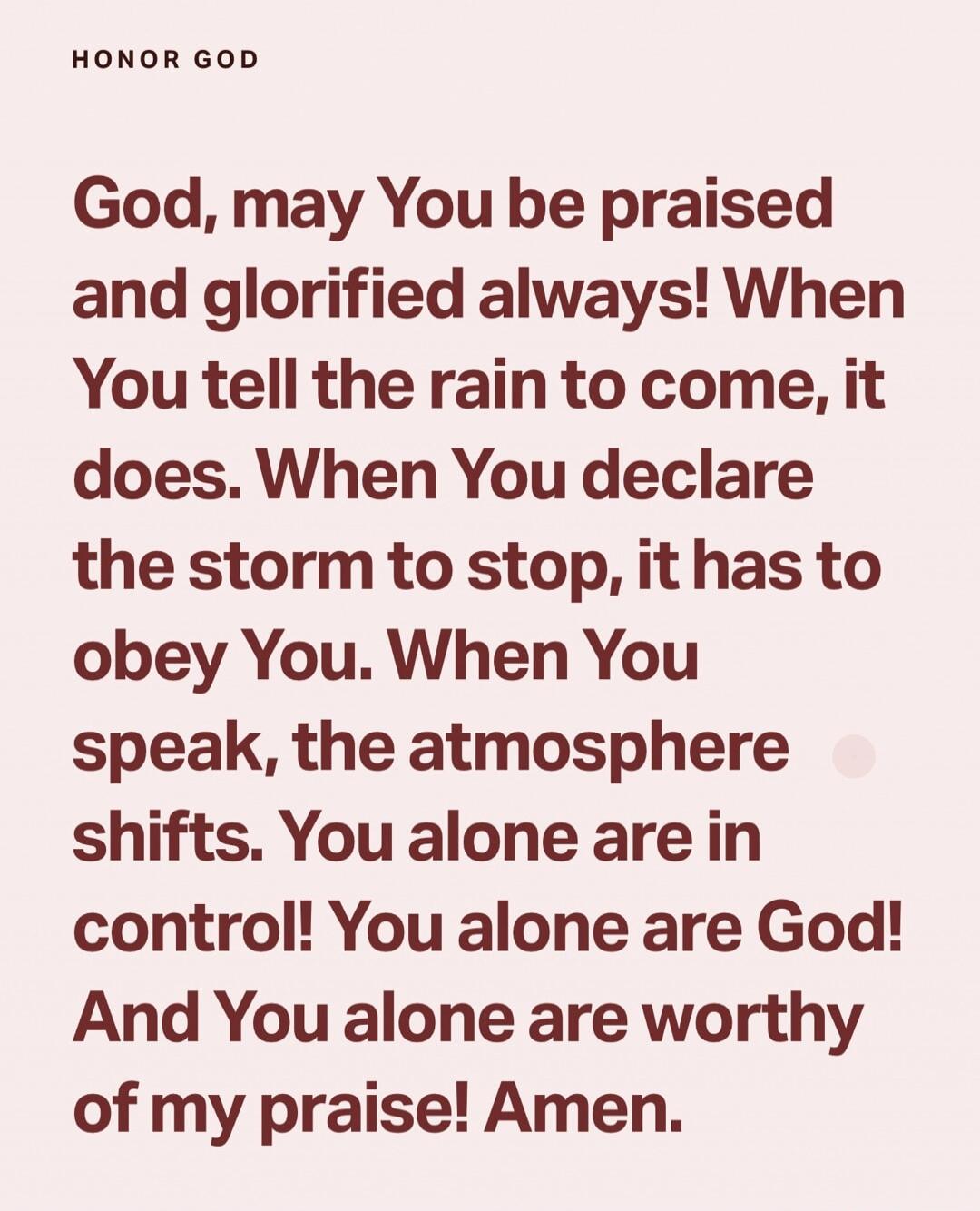 God, may You be praised and glorified always! When You tell the rain to come, it does. When You declare the storm to stop, it has to obey You. When You speak, the atmosphere shifts. You alone are in control! You alone are God! And You alone are worthy of my praise! Amen.