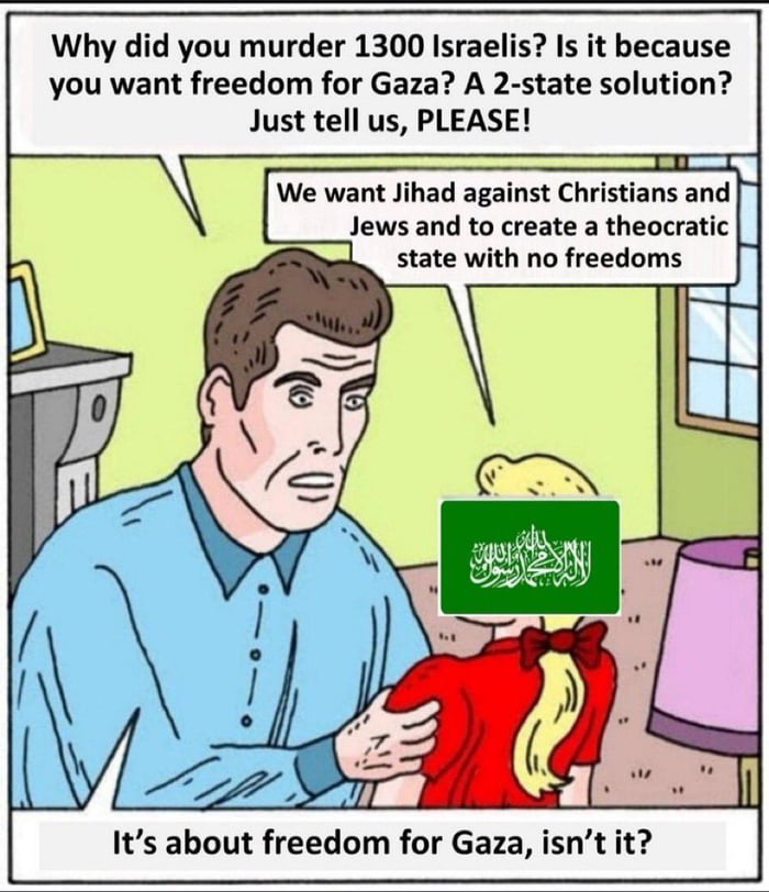 Why did you murder 1300 Israelis Is it because you want freedom for Gaza A 2 state solution Just tell us PLEASE We want Jihad against Christians and Jews and to create a theocratic state with no freedoms Its about freedom for Gaza isnt it