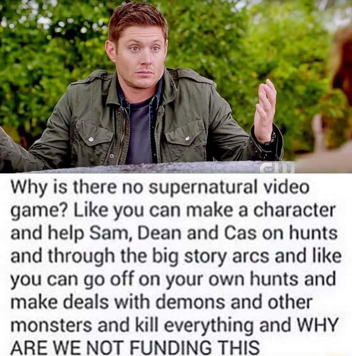 Why is lhere no supernalural wdeo game Like you can make a character and help Sam Dean and Cas on hunts and through the big story arcs and like you can go off on your own hunts and make deals with demons and other monsters and kill everything and WHY ARE WE NOT FUNDING THIS