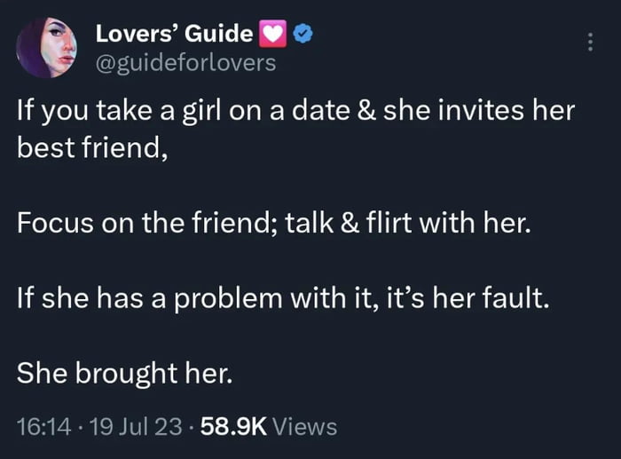 6 Lovers Guide guideforlovers If you take a girl on a date she invites her best friend Focus on the friend talk flirt with her If she has a problem with it its her fault She brought her 1614 19 Jul 23 589K Views