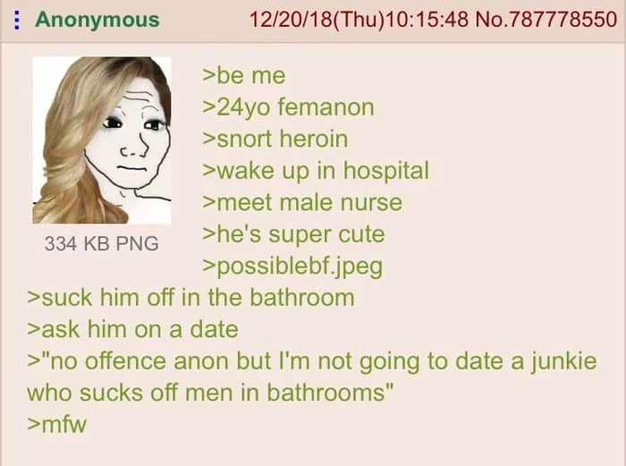 122018Thu101548 No787778550 be me 24yo femanon snort heroin wake up in hospital meet male nurse 33aKBPNG hes super cute possiblebfjpeg suck him off in the bathroom ask him on a date no offence anon but Im not going to date a junkie who sucks off men in bathrooms mfw