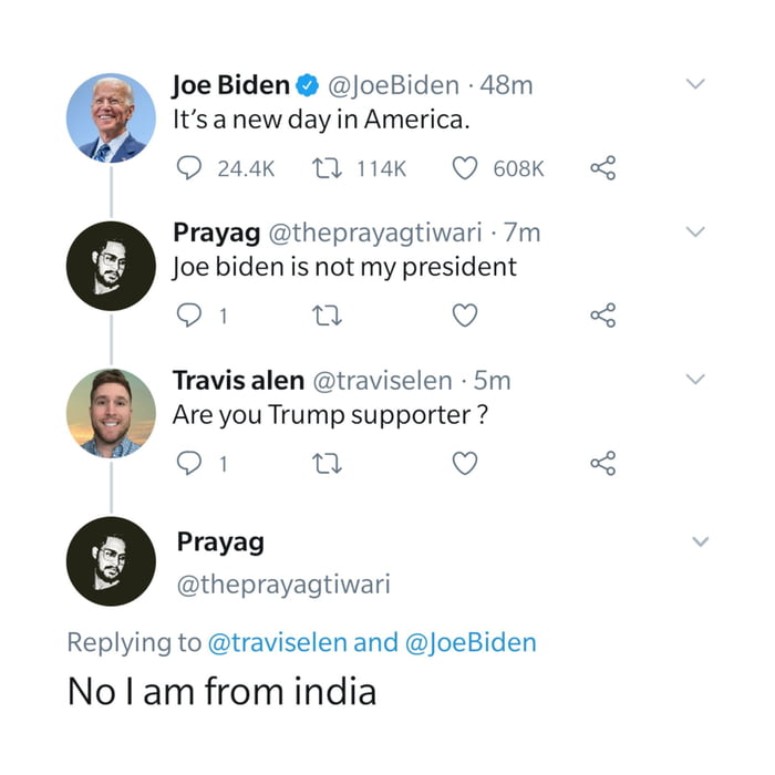 Joe Biden JoeBiden 48m Itsanew dayin America Q 244k 1 114K O 608K Prayag theprayagtiwari 7m Joe biden is not my president SB n Q Travis alen traviselen 5m Are you Trump supporter Q1 n o Prayag theprayagtiwari Replying to traviselen and oeBiden No am from india