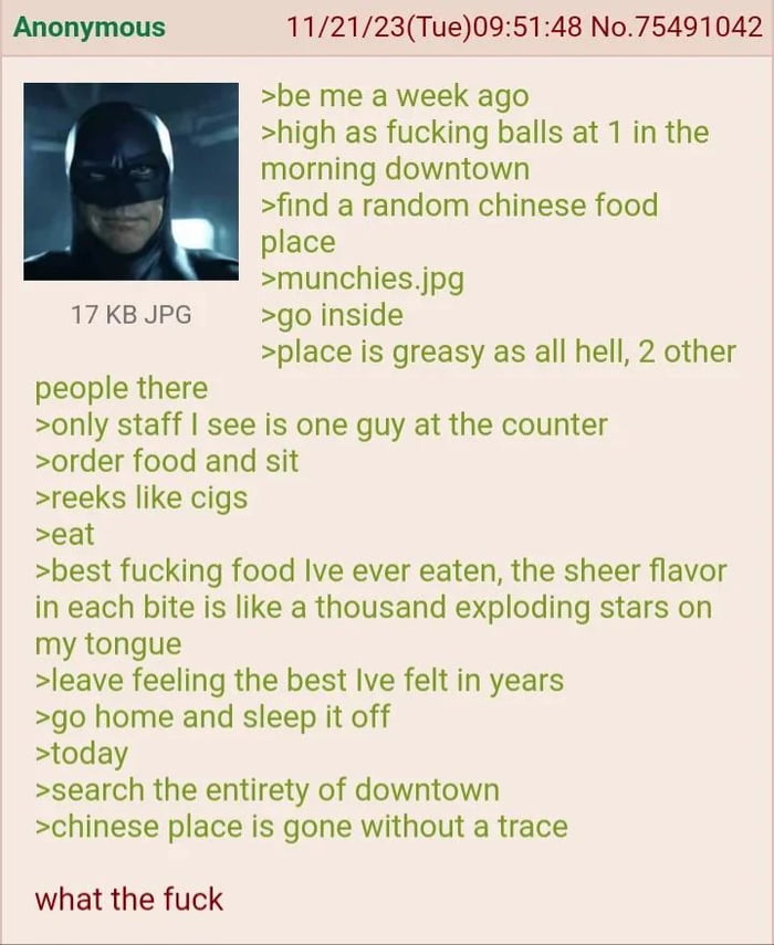 112123Tue095148 No75491042 be me a week ago high as fucking balls at 1 in the morning downtown find a random chinese food place munchiesjpg 17 KB JPG go inside place is greasy as all hell 2 other people there only staff see is one guy at the counter order food and sit reeks like cigs eat best fucking food Ive ever eaten the sheer flavor in each bite is like a thousand exploding stars on my tongue 