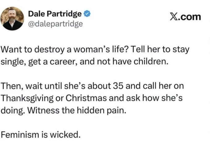 Dale Partridge @dalepartridge X.com Want to destroy a woman's life? Tell her to stay single, get a career, and not have children. Then, wait until she's about 35 and call her on Thanksgiving or Christmas and ask how she's doing. Witness the hidden pain. Feminism is wicked.