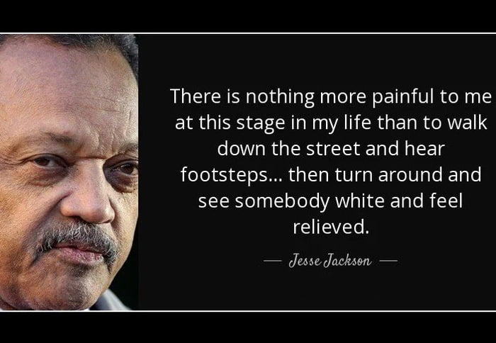 There is nothing more painful to me at this stage in my life than to walk down the street and hear footsteps... then turn around and see somebody white and feel relieved. — Jesse Jackson —