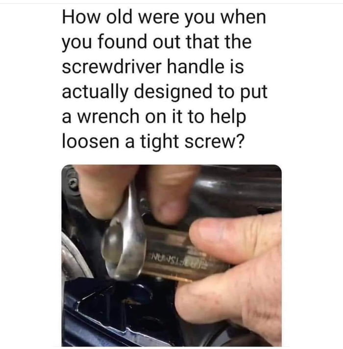 How old were you when you found out that the screwdriver handle is actually designed to put a wrench on it to help loosen a tight screw