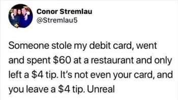 Conor Stremlau Stremlaus Someone stole my debit card went and spent 60 at a restaurant and only left a 4 tip Its not even your card and you leave a 4 tip Unreal
