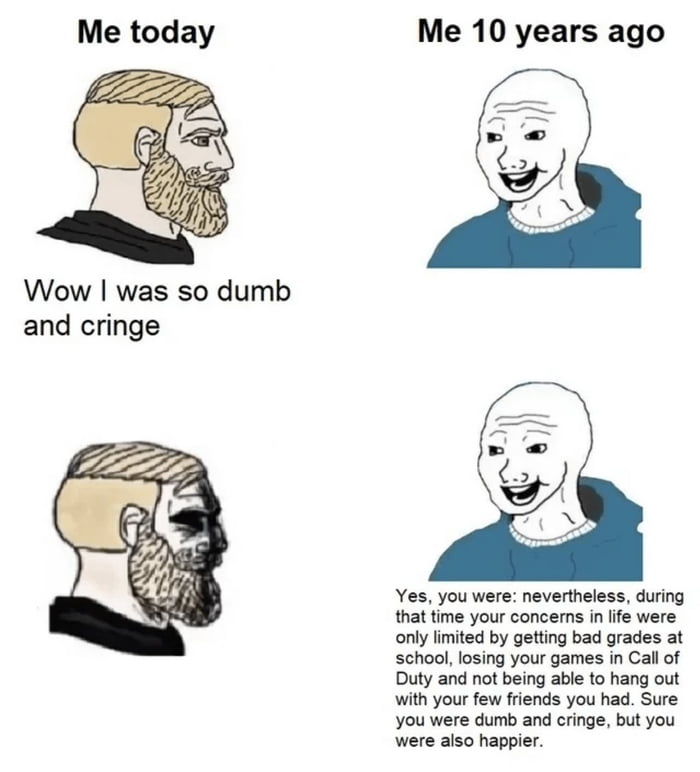 Me today Wow was so dumb and cringe Me 10 years ago Yes you were nevertheless during ime your concems n lfe were only imited by getting bad grades at school losing your games in Callof Duty and not being able to hang out with your few fiends you had Sure you were dumb and cringe but you were aiso happier