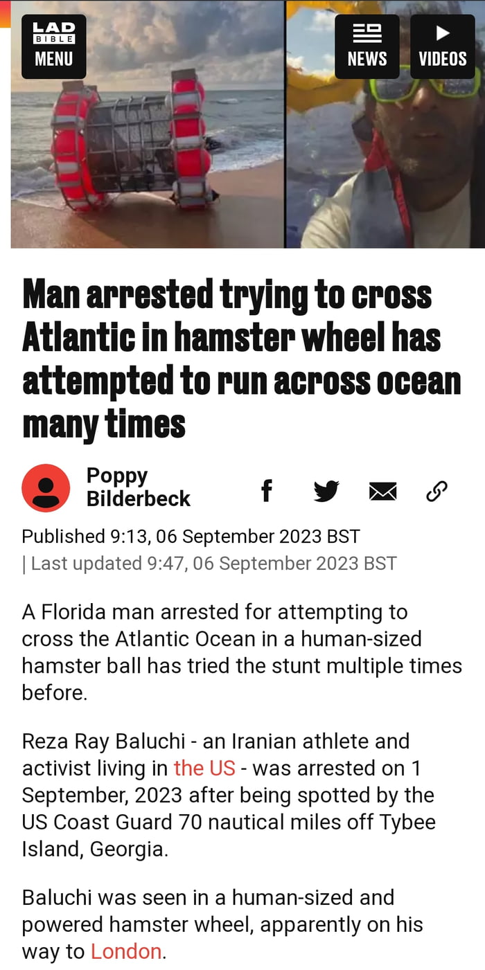 Man arrested trying to cross Atlantic in hamster wheel has attempted to run across ocean many times szheck f y Published 913 06 September 2023 BST Last updated 947 06 September 2023 BST A Florida man arrested for attempting to cross the Atlantic Ocean in a human sized hamster ball has tried the stunt multiple times before Reza Ray Baluchi an Iranian athlete and activist living in the US was arrest