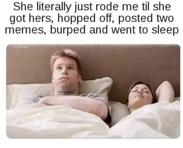 She literally just rode me til she got hers hopped off posted two memes burped and went to sleep