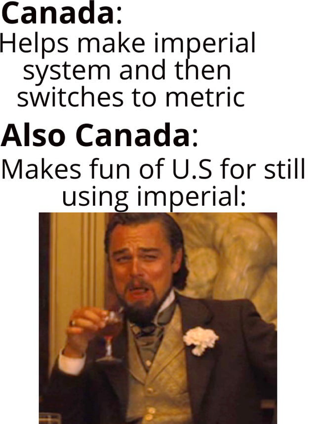 Canada Helps make imperial system and then switches to metric Also Canada Makes fun of US for still ing imperial