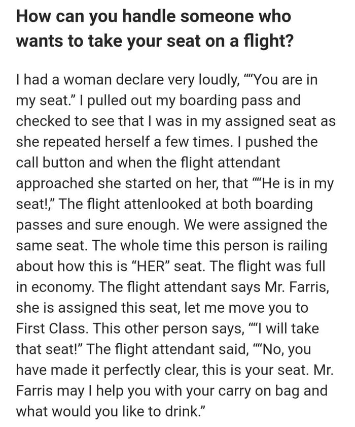 How can you handle someone who wants to take your seat on a flight uu had a woman declare very loudly You are in my seat pulled out my boarding pass and checked to see that was in my assigned seat as she repeated herself a few times pushed the call button and when the flight attendant approached she started on her that He is in my seat The flight attenlooked at both boarding passes and sure enough