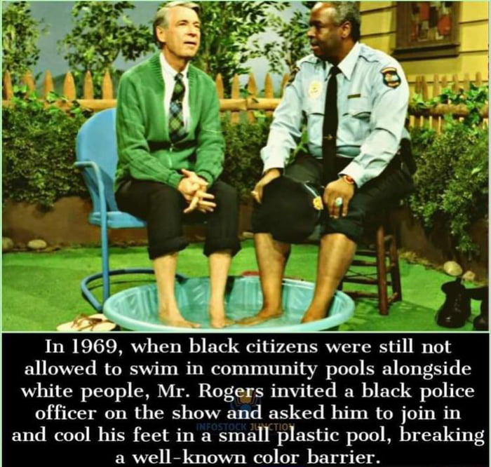 In 1969 when black citizens were still not allowed to swim in community pools alongside white people Mr Rogers invited a black police officer on the show and asked him to join in and cool his feet in a small plastic pool breaking a well known color barrier