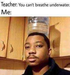 Teacher: You can't breathe underwater. Me: