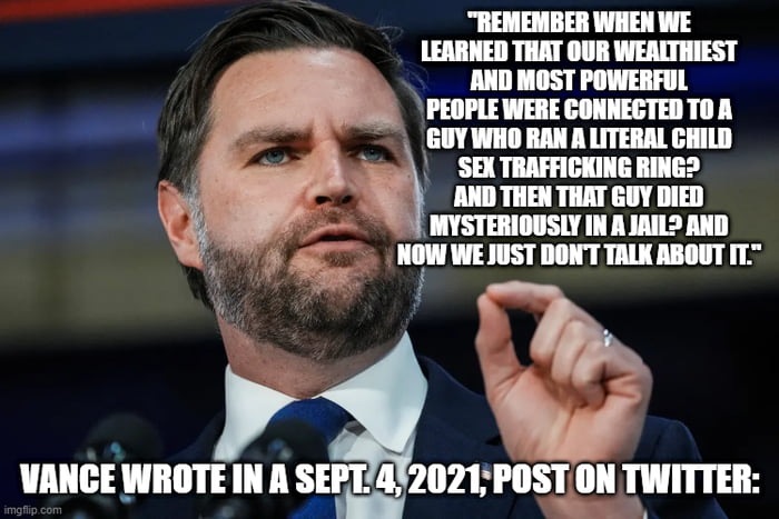 REMEMBER WHEN WE LEARNED THAT OUR WEALTHIEST AND MOST POWERFUL PEOPLE WERE CONNECTED TO A GUY WHO RAN A LITERAL CHILD SEX TRAFFICKING RING? AND THEN THAT GUY DIED MYSTERIOUSLY IN A JAIL? AND NOW WE JUST DON'T TALK ABOUT IT. VANCE WROTE IN A SEPT. 4, 2021; POST ON TWITTER:
