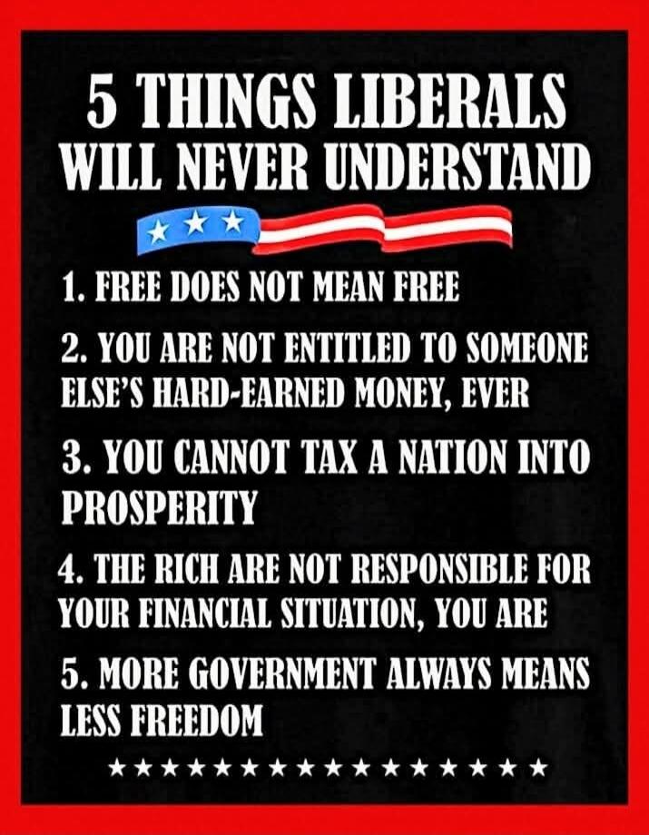 5 THINGS LIBERALS WILL NEVER UNDERSTAND 1. FREE DOES NOT MEAN FREE 2. YOU ARE NOT ENTITLED TO SOMEONE ELSE'S HARD-EARNED MONEY, EVER 3. YOU CANNOT TAX A NATION INTO PROSPERITY 4. THE RICH ARE NOT RESPONSIBLE FOR YOUR FINANCIAL SITUATION, YOU ARE 5. MORE GOVERNMENT ALWAYS MEANS LESS FREEDOM